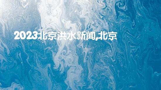 2023北京洪水新闻,北京泄洪了吗最新消息（北京洪水内涝）