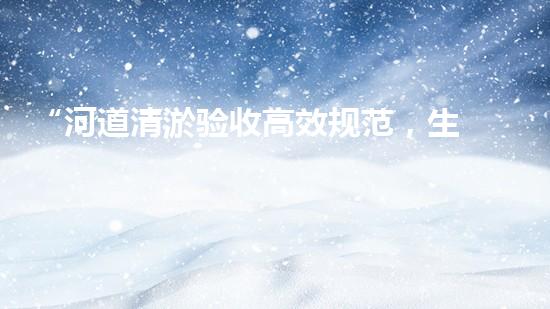 “河道清淤验收高效规范，生态管理成效显著达标”