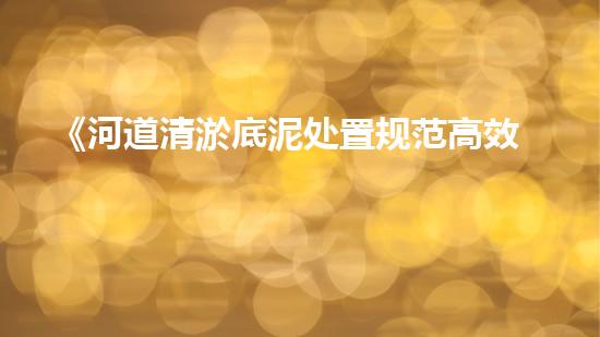 《河道清淤底泥处置规范高效环保新标杆》