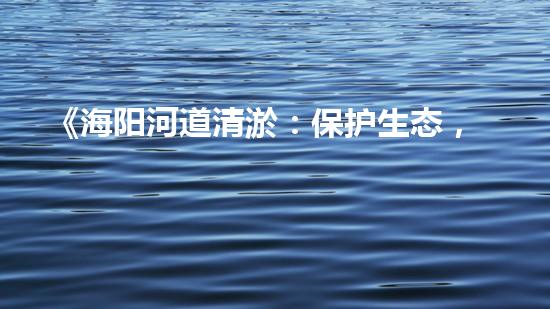 《海阳河道清淤：保护生态，畅通水路，维护安全》