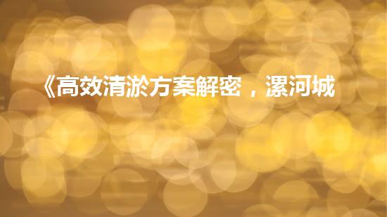 《高效清淤方案解密，漯河城市河道焕然一新》