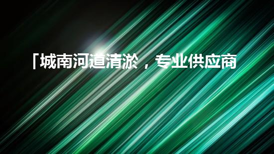 「城南河道清淤，专业供应商来袭！」