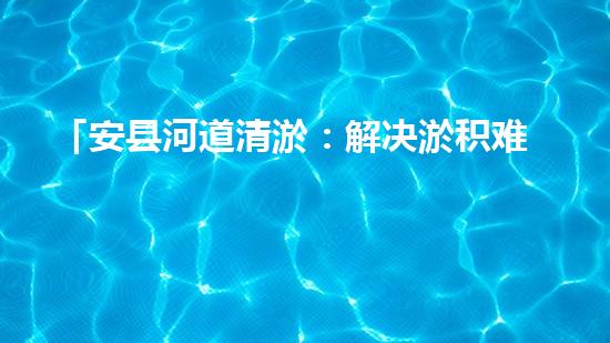 「安县河道清淤：解决淤积难题，保护环境水利！」