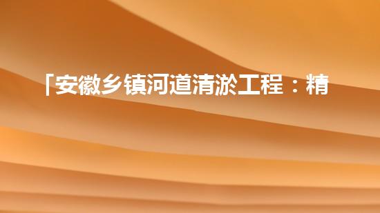 「安徽乡镇河道清淤工程：精准落实，高效推进」