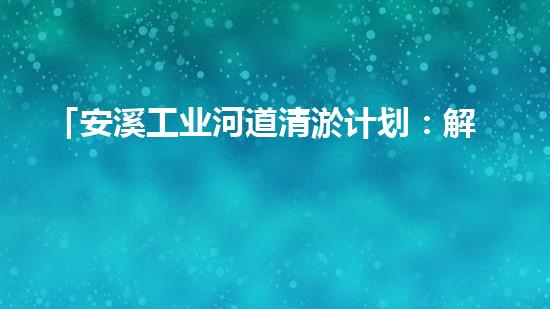 「安溪工业河道清淤计划：解放河道、保护环境、促进发展」