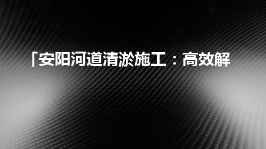 「安阳河道清淤施工：高效解决污泥困扰，呵护水环境」