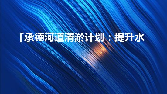 「承德河道清淤计划：提升水质，保护生态，构建美丽流域」