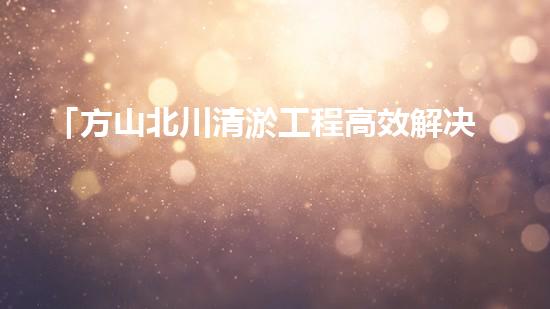 「方山北川清淤工程高效解决河道堵塞问题」