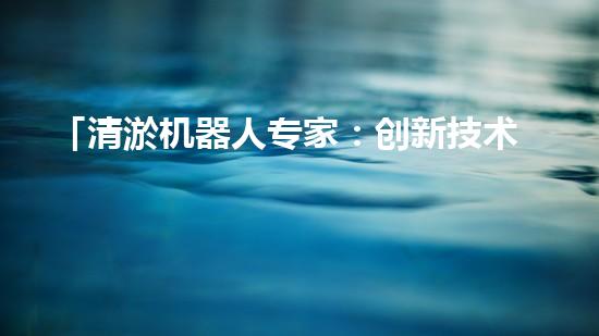 「清淤机器人专家：创新技术解决河道淤积难题」