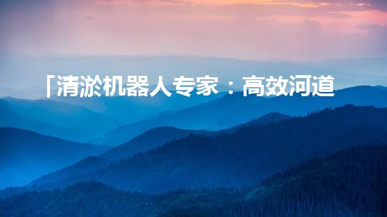 「清淤机器人专家：高效河道清淤工程报价清单，解决您的烦忧！」