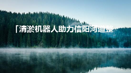 「清淤机器人助力信阳河道整治，高效解决淤塞难题！」