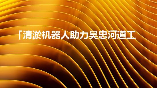 「清淤机器人助力吴忠河道工程，提高效率、保障畅通」