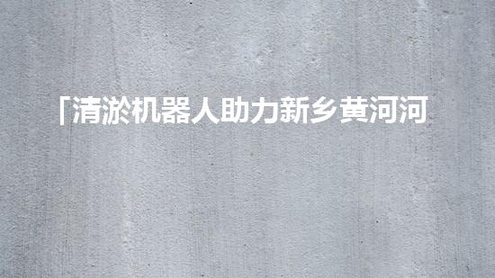 「清淤机器人助力新乡黄河河道，实现快速高效清理」