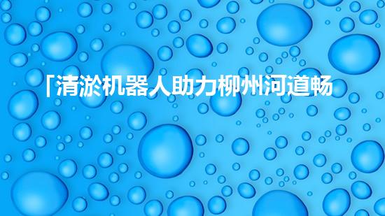 「清淤机器人助力柳州河道畅通」