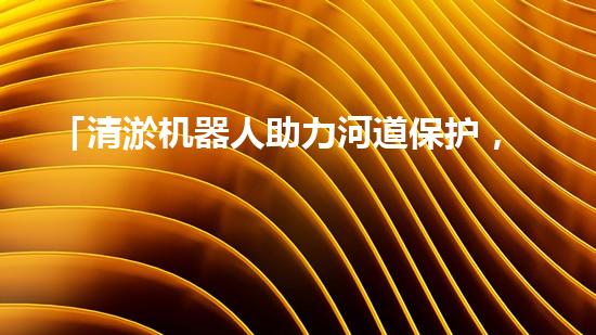 「清淤机器人助力河道保护，高效解决清淤难题」