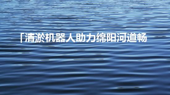 「清淤机器人助力绵阳河道畅通，重塑河岸风貌」