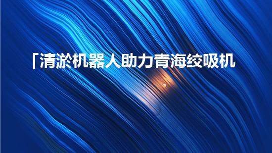 「清淤机器人助力青海绞吸机清理河道，河道保护再添智能力量」