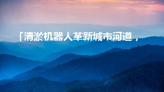 「清淤机器人革新城市河道，恢复水清岸绿」