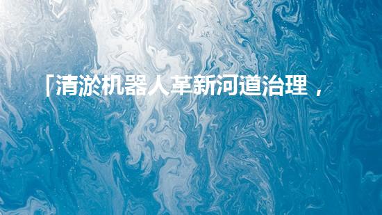 「清淤机器人革新河道治理，保护自然环境，共筑美好未来！」