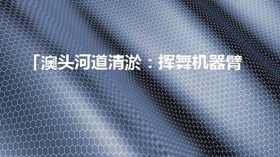 「澳头河道清淤：挥舞机器臂，疏通畅流，赋予生命新活力！」