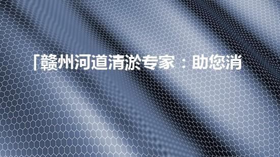 「赣州河道清淤专家：助您消除隐患，维护水域安全与生态平衡！」