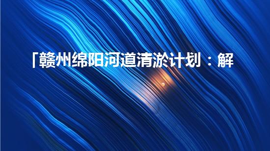 「赣州绵阳河道清淤计划：解放河道，改善水环境，促进城市发展」