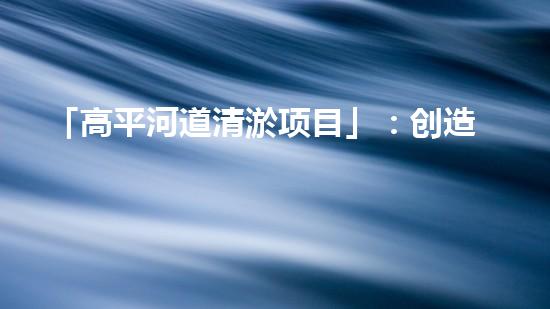 「高平河道清淤项目」：创造清新、畅通与繁华的河道