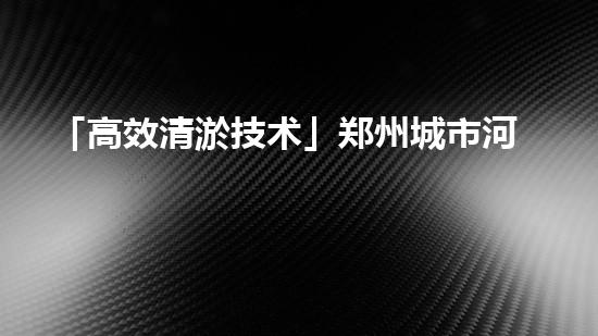 「高效清淤技术」郑州城市河道清淤公司：打造城市生态美景，造福市民生活！