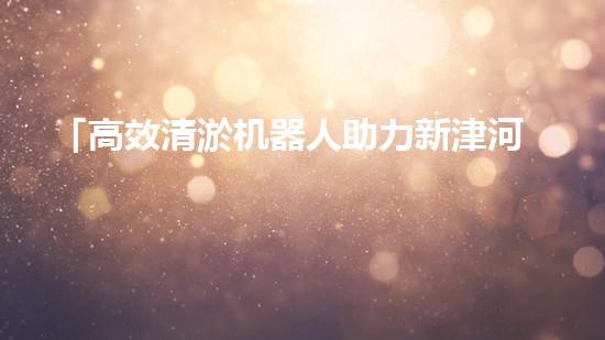 「高效清淤机器人助力新津河道池塘清淤，提升水域质量！」