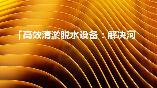 「高效清淤脱水设备：解决河道污泥问题的最佳选择！」