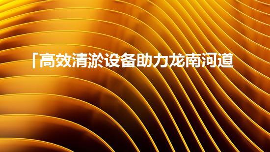 「高效清淤设备助力龙南河道畅通水路」