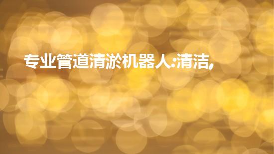 专业管道清淤机器人:清洁,绿色环保