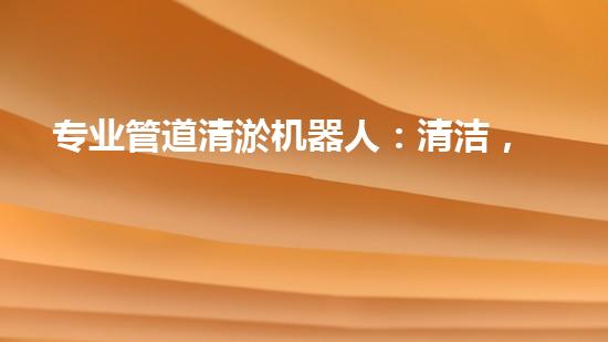 专业管道清淤机器人：清洁，绿色环保