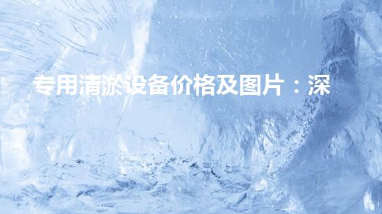 专用清淤设备价格及图片：深入了解市场现况