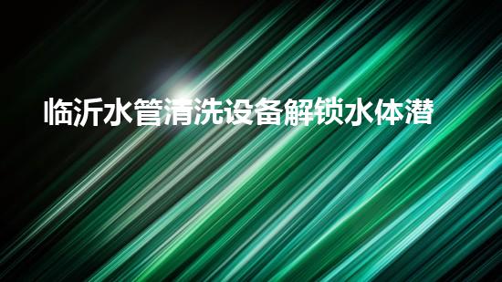 临沂水管清洗设备解锁水体潜力：革新技术的秘密揭晓！