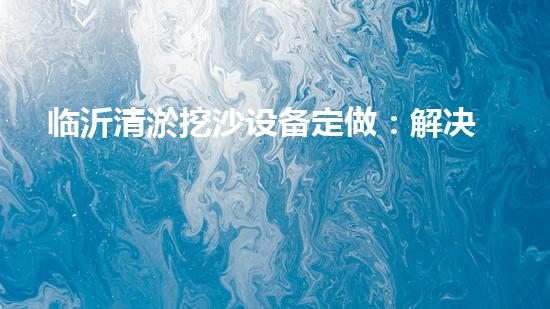 临沂清淤挖沙设备定做：解决污泥困扰，挖掘出瑰宝！