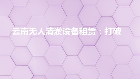 云南无人清淤设备租赁：打破传统，科技助力水域治理！