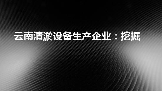 云南清淤设备生产企业：挖掘未知，畅通未来！