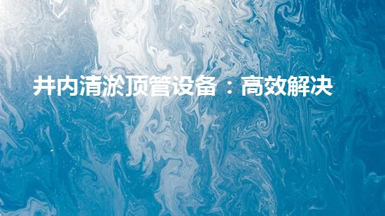 井内清淤顶管设备：高效解决地下管道维护挑战