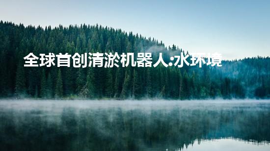 全球首创清淤机器人:水环境管理新时代