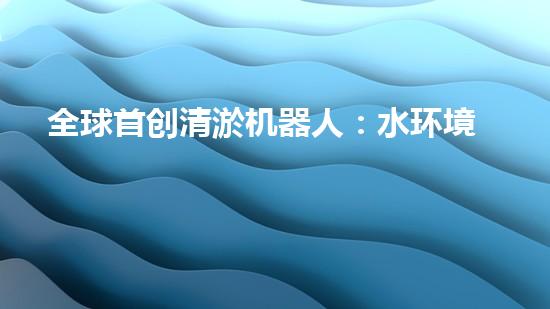 全球首创清淤机器人：水环境管理新时代
