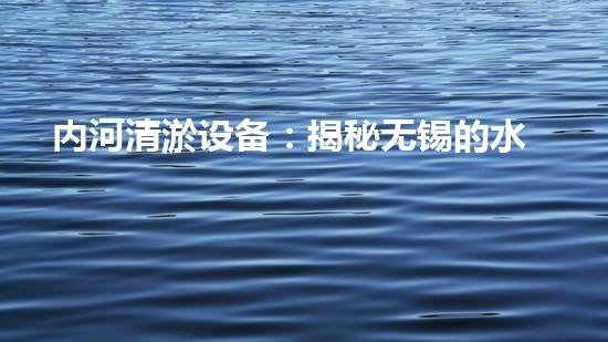 内河清淤设备：揭秘无锡的水中神器，它是如何实现魔术般的清理效果？