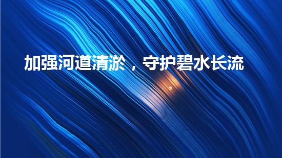 加强河道清淤，守护碧水长流