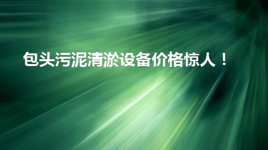 包头污泥清淤设备价格惊人！你绝对无法想象的天价，让你瞠目结舌！