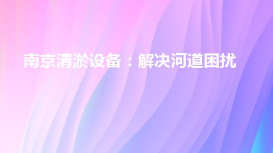 南京清淤设备：解决河道困扰，拯救城市水患！