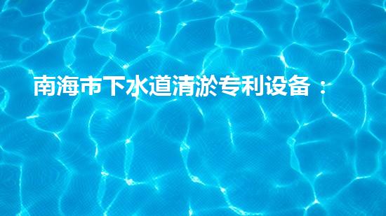 南海市下水道清淤专利设备：创新力突破，为城市畅通再添一抹亮色！