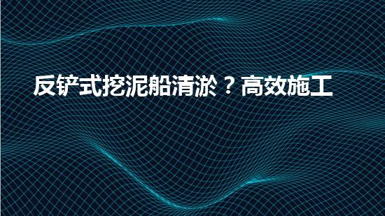 反铲式挖泥船清淤？高效施工方案我悟了！