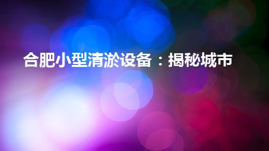 合肥小型清淤设备：揭秘城市底下的黑科技，如何神奇地解决排水难题？