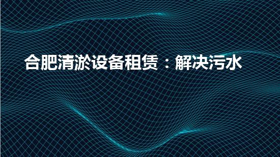 合肥清淤设备租赁：解决污水难题，轻松畅通城市血脉！