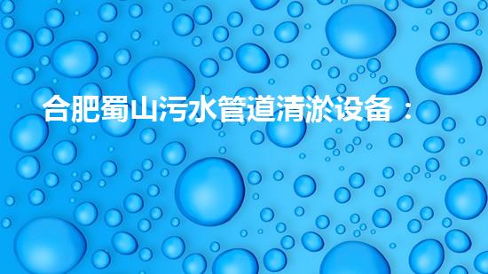 合肥蜀山污水管道清淤设备：解决城市黑臭水体难题，让环境焕然一新！